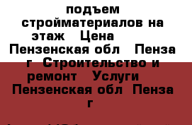 подъем стройматериалов на этаж › Цена ­ 100 - Пензенская обл., Пенза г. Строительство и ремонт » Услуги   . Пензенская обл.,Пенза г.